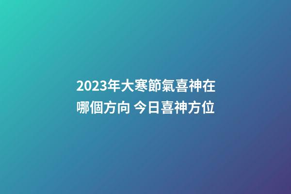 2023年大寒節氣喜神在哪個方向 今日喜神方位
